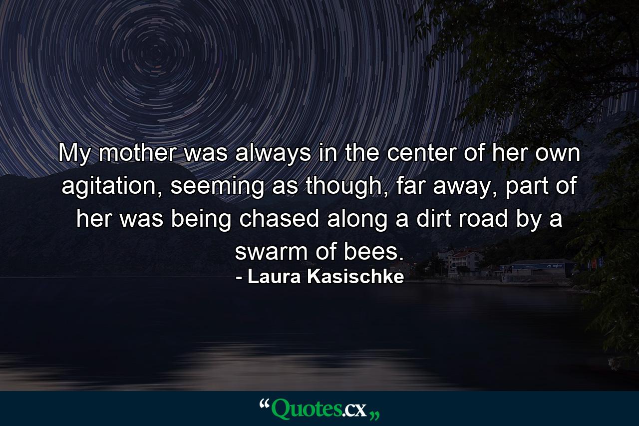 My mother was always in the center of her own agitation, seeming as though, far away, part of her was being chased along a dirt road by a swarm of bees. - Quote by Laura Kasischke