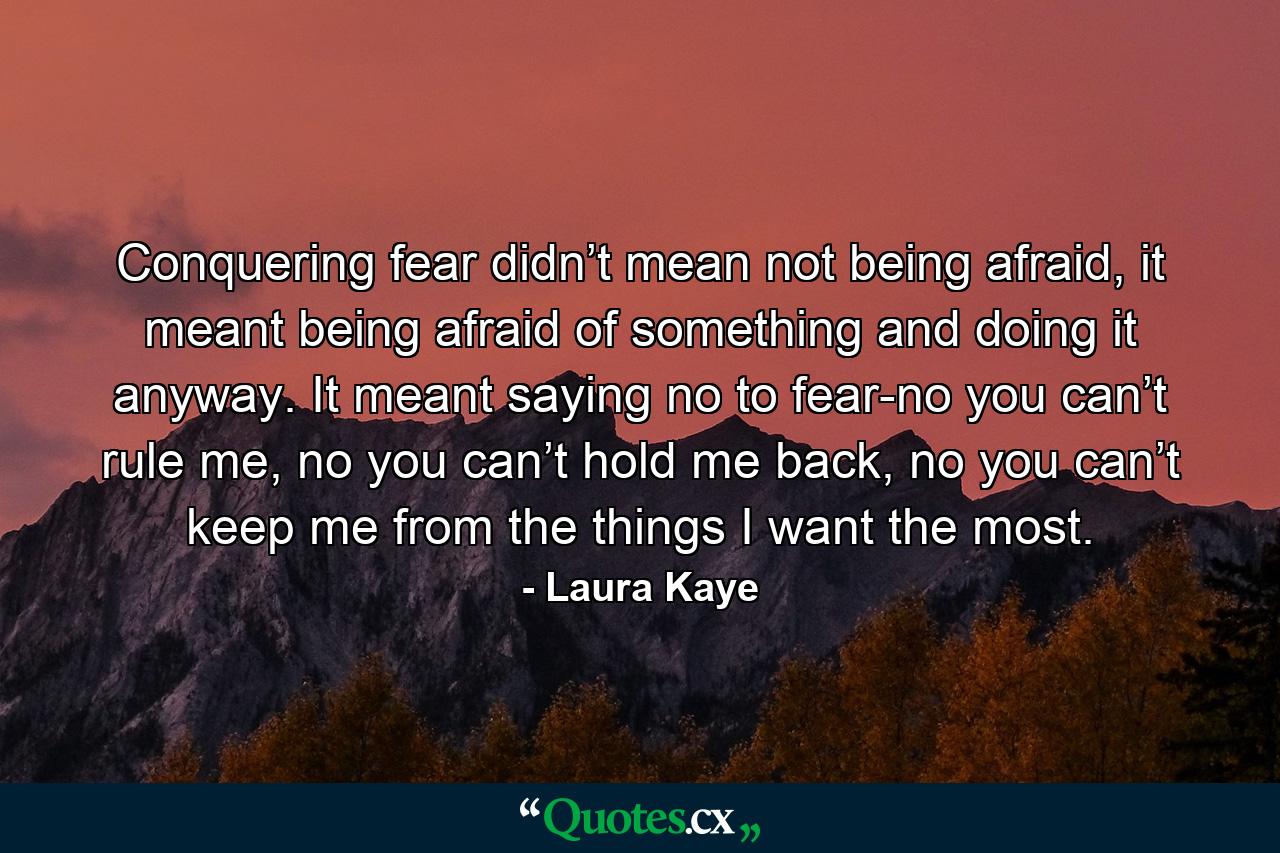 Conquering fear didn’t mean not being afraid, it meant being afraid of something and doing it anyway. It meant saying no to fear-no you can’t rule me, no you can’t hold me back, no you can’t keep me from the things I want the most. - Quote by Laura Kaye