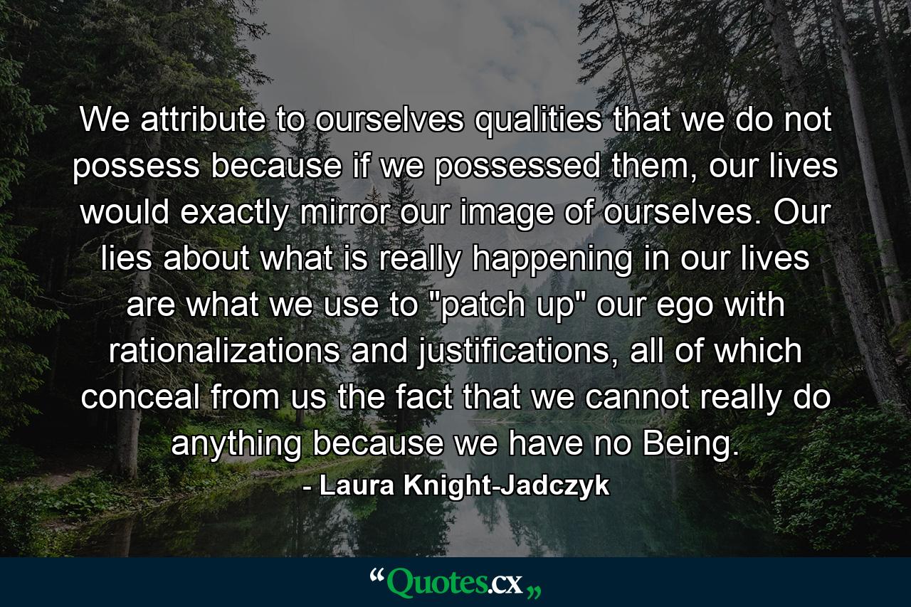 We attribute to ourselves qualities that we do not possess because if we possessed them, our lives would exactly mirror our image of ourselves. Our lies about what is really happening in our lives are what we use to 