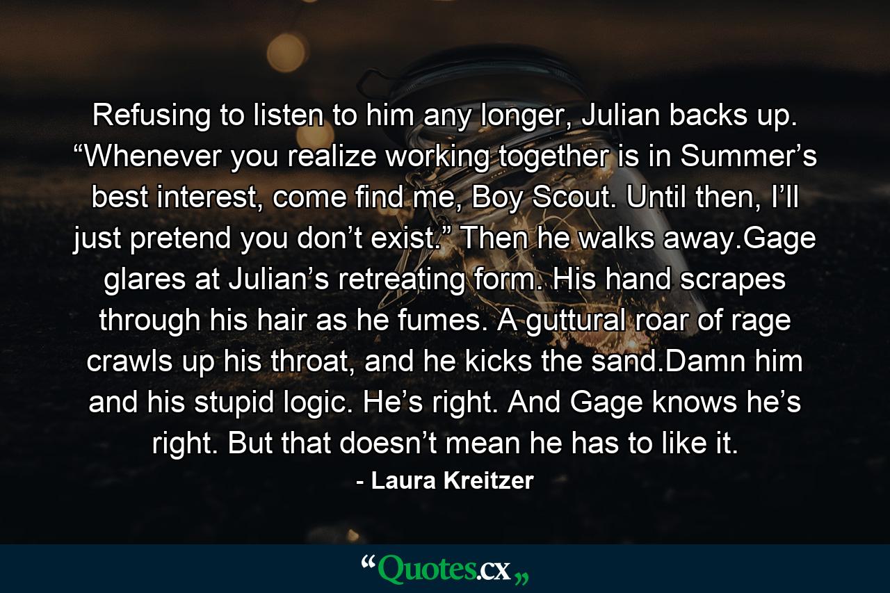 Refusing to listen to him any longer, Julian backs up. “Whenever you realize working together is in Summer’s best interest, come find me, Boy Scout. Until then, I’ll just pretend you don’t exist.” Then he walks away.Gage glares at Julian’s retreating form. His hand scrapes through his hair as he fumes. A guttural roar of rage crawls up his throat, and he kicks the sand.Damn him and his stupid logic. He’s right. And Gage knows he’s right. But that doesn’t mean he has to like it. - Quote by Laura Kreitzer