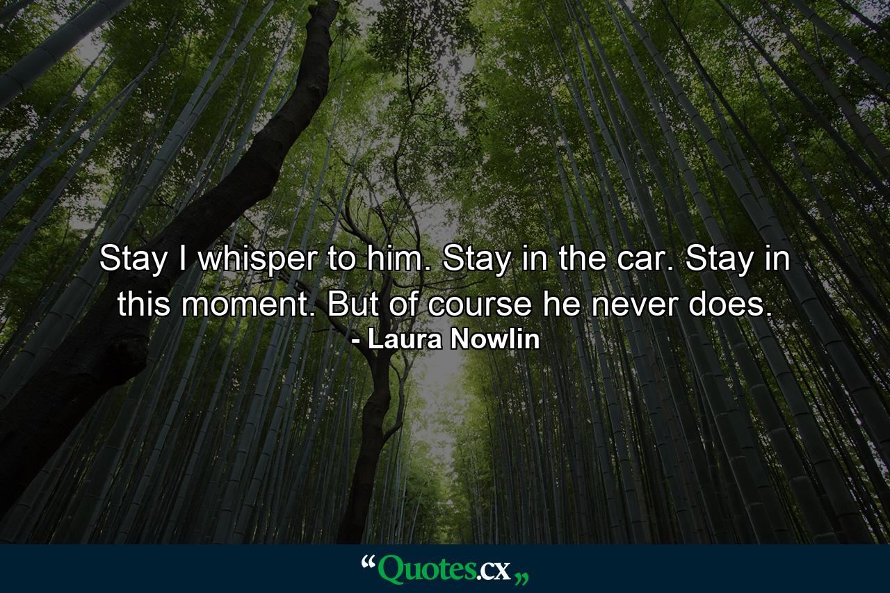 Stay I whisper to him. Stay in the car. Stay in this moment. But of course he never does. - Quote by Laura Nowlin