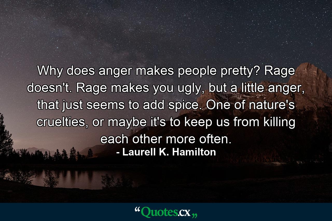 Why does anger makes people pretty? Rage doesn't. Rage makes you ugly, but a little anger, that just seems to add spice. One of nature's cruelties, or maybe it's to keep us from killing each other more often. - Quote by Laurell K. Hamilton