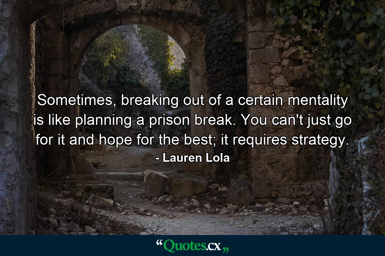 Sometimes, breaking out of a certain mentality is like planning a prison break. You can't just go for it and hope for the best; it requires strategy. - Quote by Lauren Lola