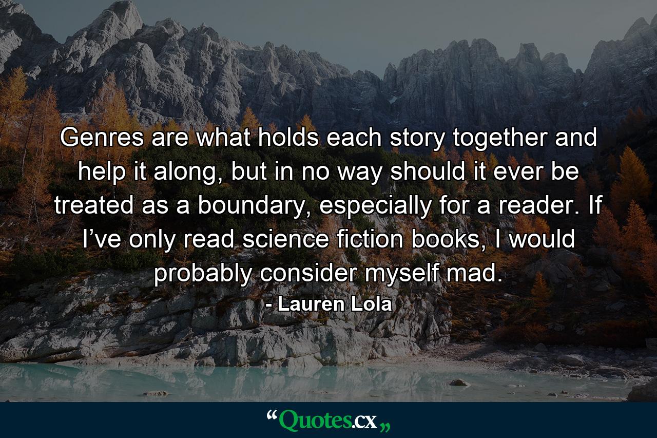 Genres are what holds each story together and help it along, but in no way should it ever be treated as a boundary, especially for a reader. If I’ve only read science fiction books, I would probably consider myself mad. - Quote by Lauren Lola