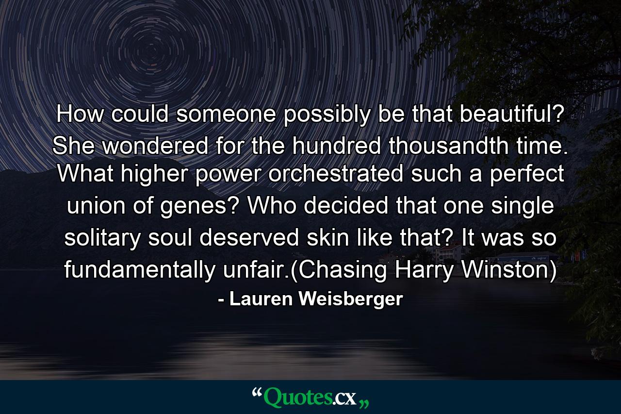 How could someone possibly be that beautiful? She wondered for the hundred thousandth time. What higher power orchestrated such a perfect union of genes? Who decided that one single solitary soul deserved skin like that? It was so fundamentally unfair.(Chasing Harry Winston) - Quote by Lauren Weisberger