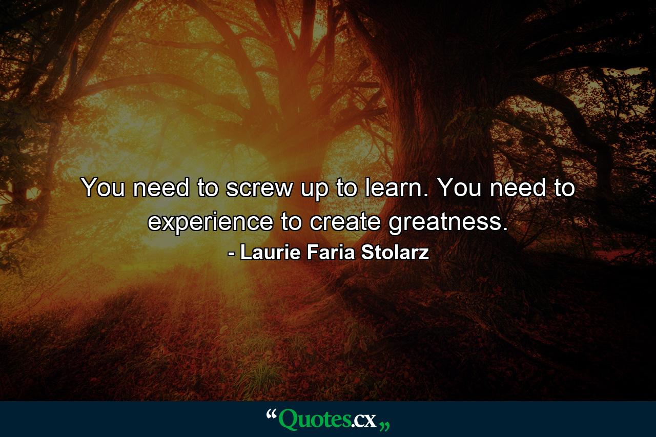 You need to screw up to learn. You need to experience to create greatness. - Quote by Laurie Faria Stolarz