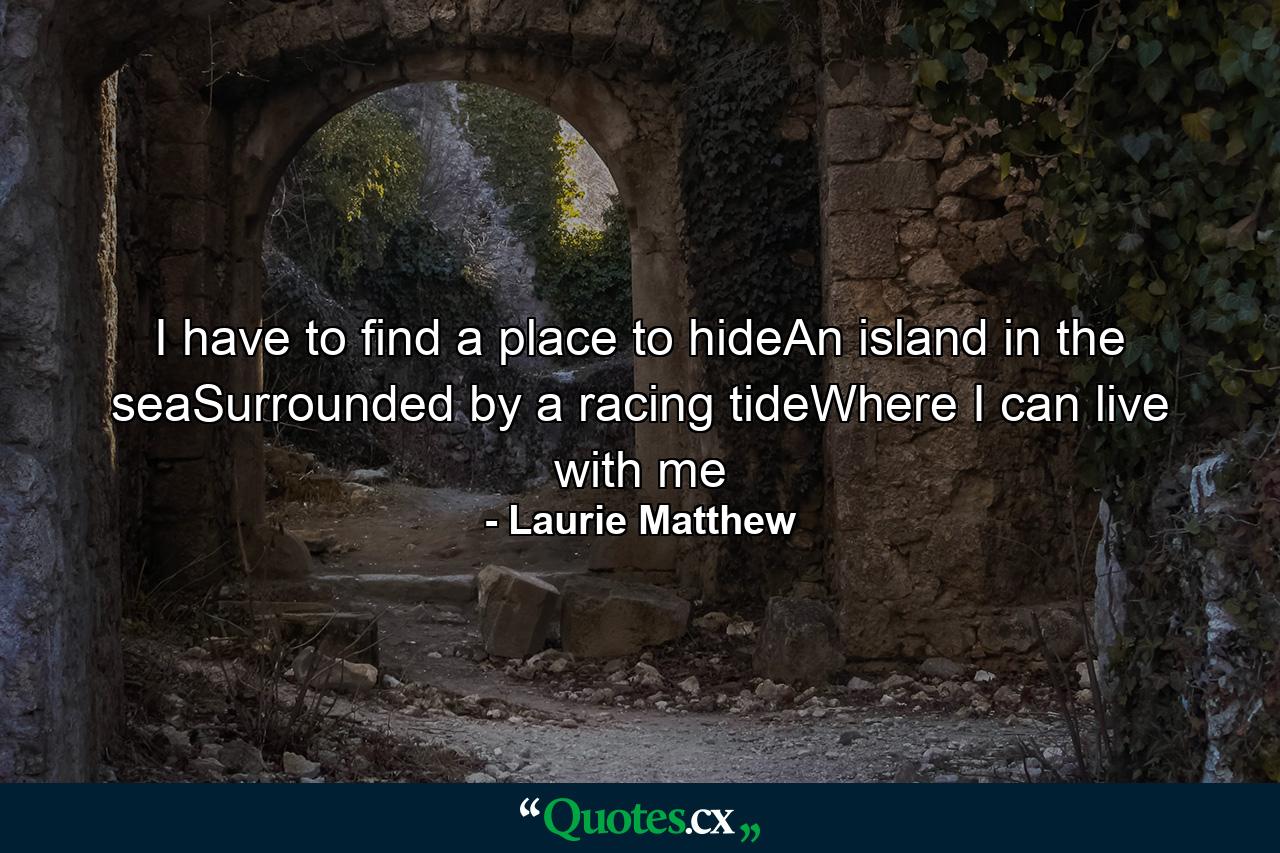 I have to find a place to hideAn island in the seaSurrounded by a racing tideWhere I can live with me - Quote by Laurie Matthew