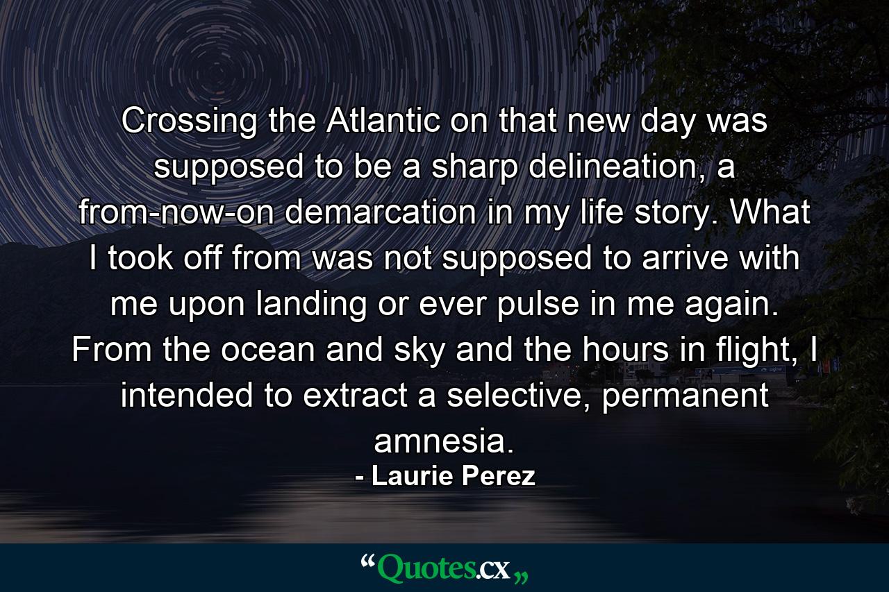 Crossing the Atlantic on that new day was supposed to be a sharp delineation, a from-now-on demarcation in my life story. What I took off from was not supposed to arrive with me upon landing or ever pulse in me again. From the ocean and sky and the hours in flight, I intended to extract a selective, permanent amnesia. - Quote by Laurie Perez