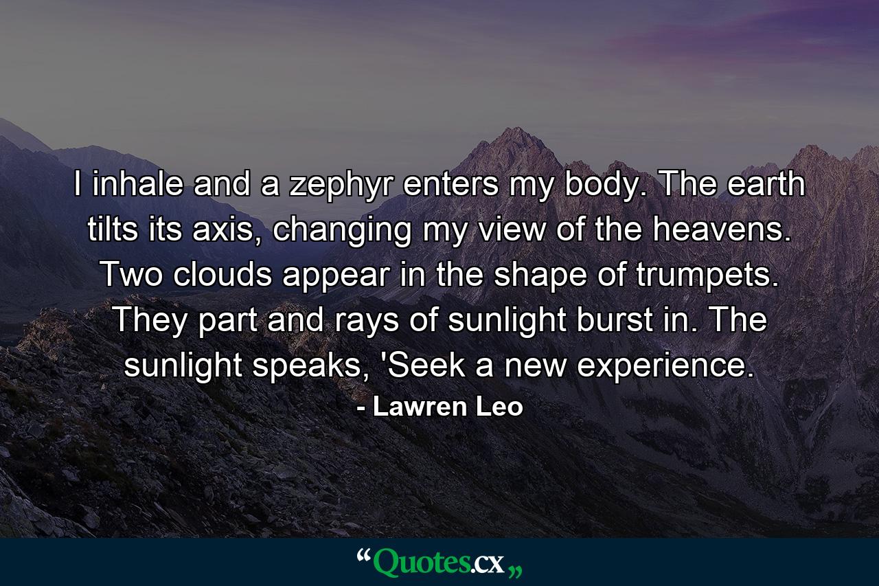 I inhale and a zephyr enters my body. The earth tilts its axis, changing my view of the heavens. Two clouds appear in the shape of trumpets. They part and rays of sunlight burst in. The sunlight speaks, 'Seek a new experience. - Quote by Lawren Leo