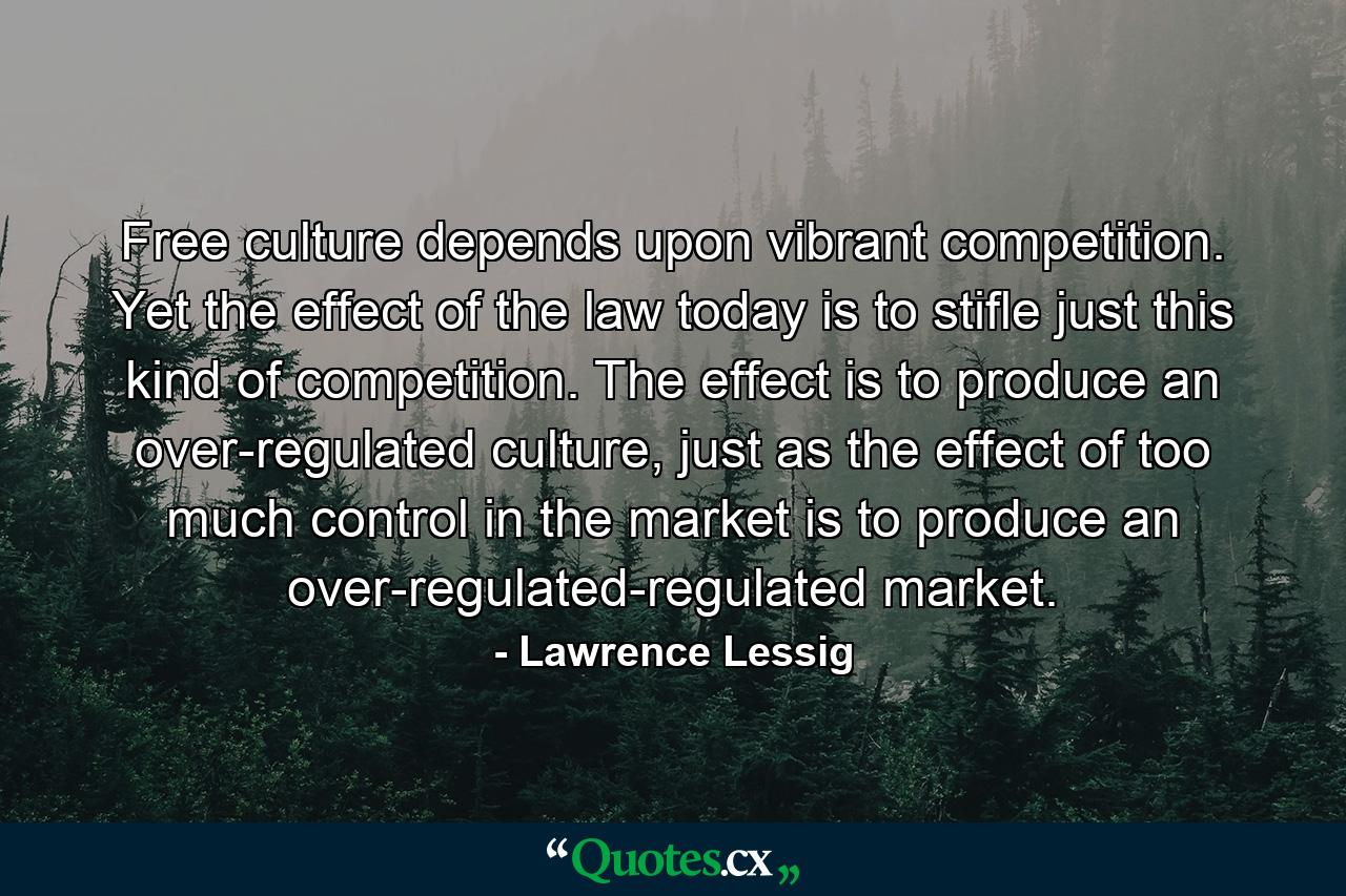 Free culture depends upon vibrant competition. Yet the effect of the law today is to stifle just this kind of competition. The effect is to produce an over-regulated culture, just as the effect of too much control in the market is to produce an over-regulated-regulated market. - Quote by Lawrence Lessig