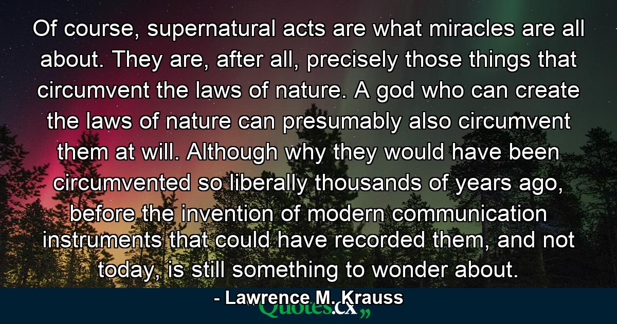 Of course, supernatural acts are what miracles are all about. They are, after all, precisely those things that circumvent the laws of nature. A god who can create the laws of nature can presumably also circumvent them at will. Although why they would have been circumvented so liberally thousands of years ago, before the invention of modern communication instruments that could have recorded them, and not today, is still something to wonder about. - Quote by Lawrence M. Krauss