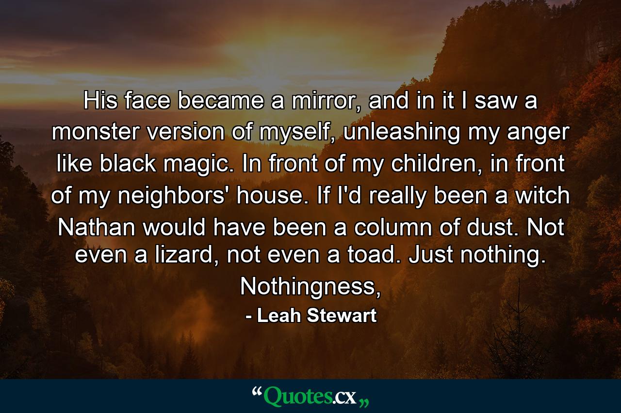 His face became a mirror, and in it I saw a monster version of myself, unleashing my anger like black magic. In front of my children, in front of my neighbors' house. If I'd really been a witch Nathan would have been a column of dust. Not even a lizard, not even a toad. Just nothing. Nothingness, - Quote by Leah Stewart