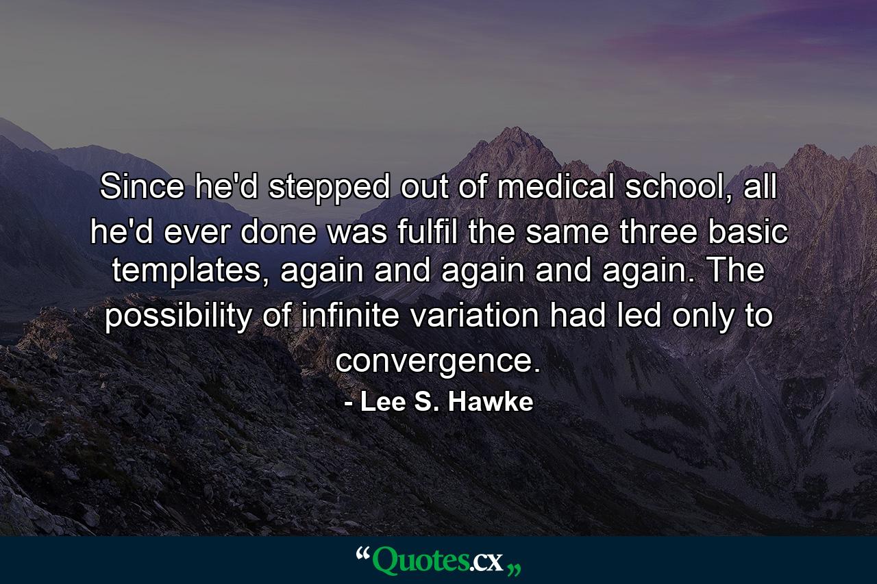 Since he'd stepped out of medical school, all he'd ever done was fulfil the same three basic templates, again and again and again. The possibility of infinite variation had led only to convergence. - Quote by Lee S. Hawke