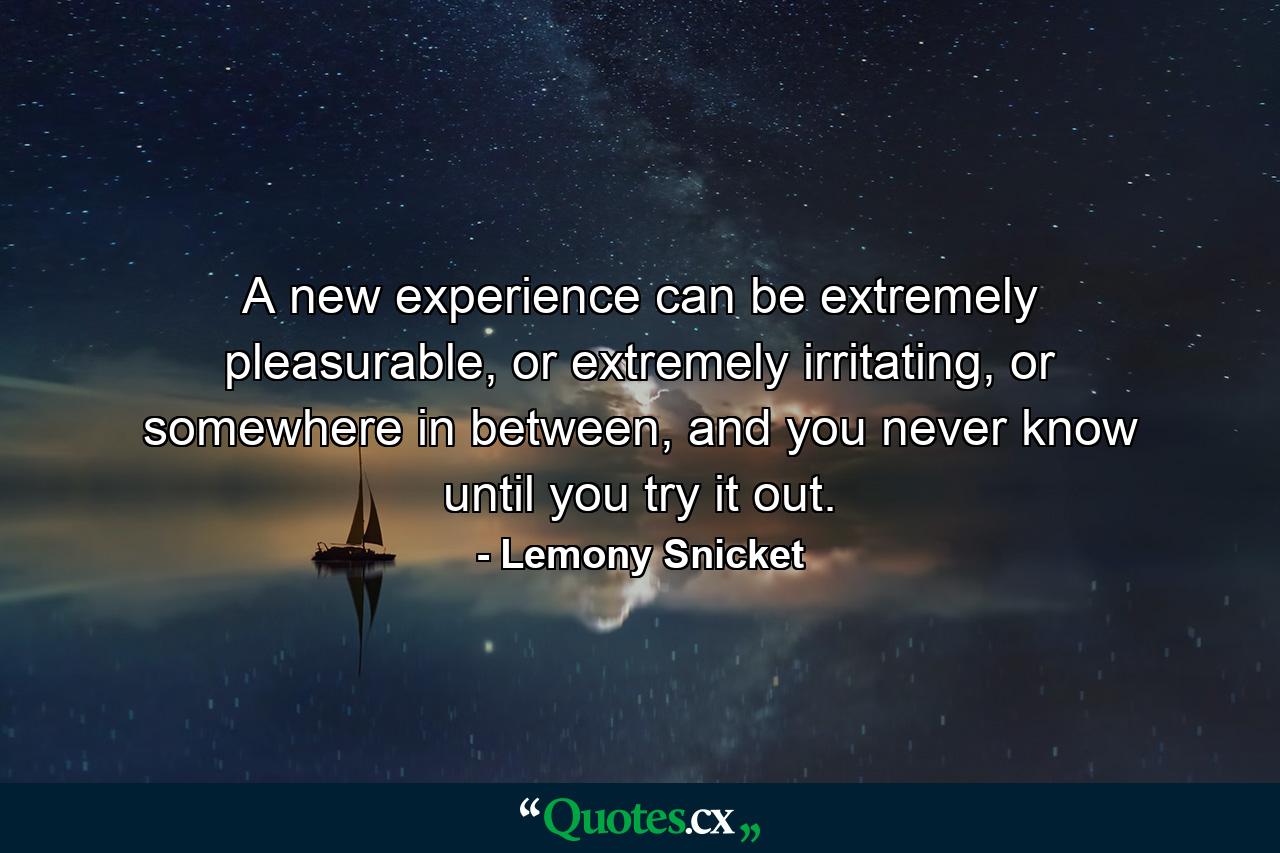 A new experience can be extremely pleasurable, or extremely irritating, or somewhere in between, and you never know until you try it out. - Quote by Lemony Snicket