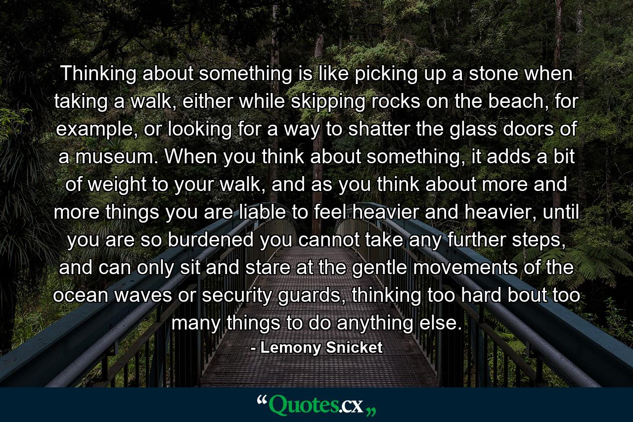 Thinking about something is like picking up a stone when taking a walk, either while skipping rocks on the beach, for example, or looking for a way to shatter the glass doors of a museum. When you think about something, it adds a bit of weight to your walk, and as you think about more and more things you are liable to feel heavier and heavier, until you are so burdened you cannot take any further steps, and can only sit and stare at the gentle movements of the ocean waves or security guards, thinking too hard bout too many things to do anything else. - Quote by Lemony Snicket