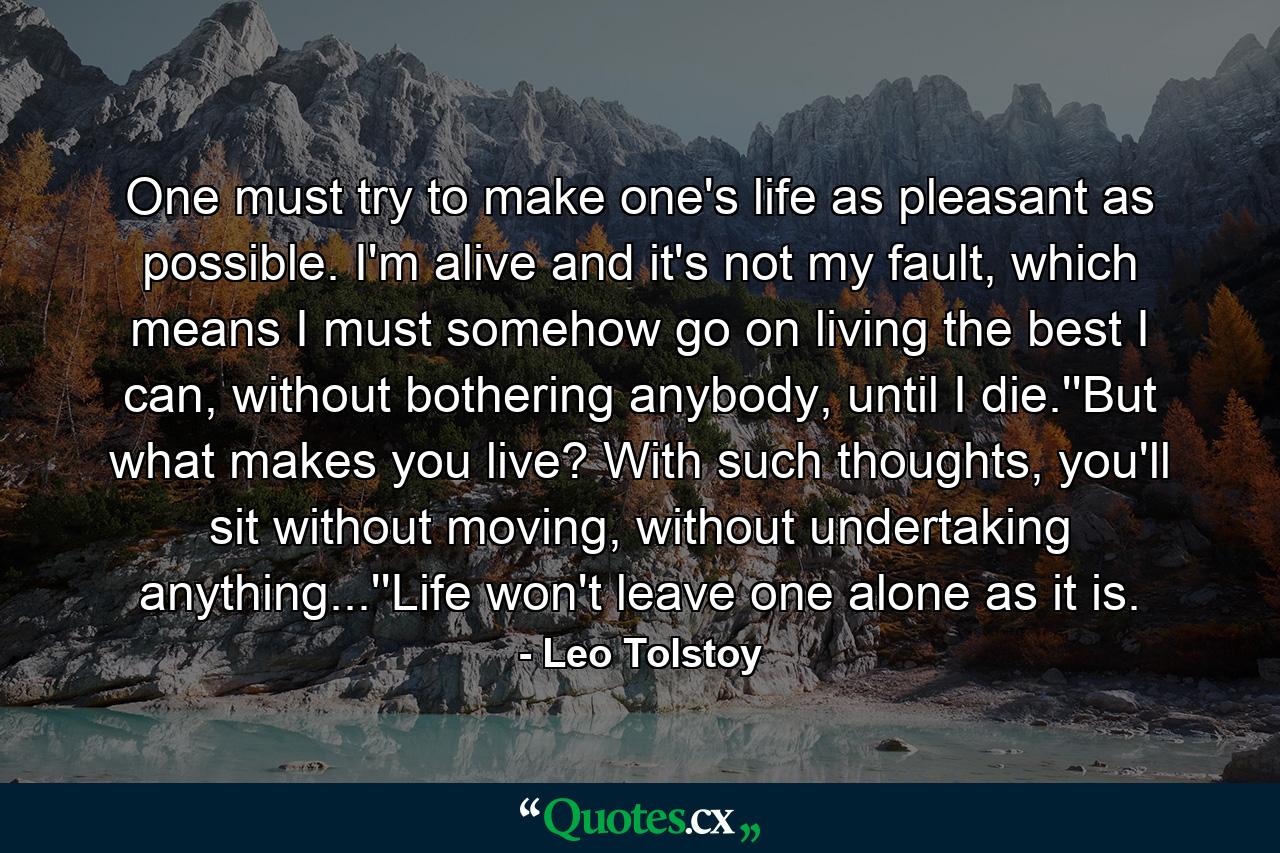 One must try to make one's life as pleasant as possible. I'm alive and it's not my fault, which means I must somehow go on living the best I can, without bothering anybody, until I die.''But what makes you live? With such thoughts, you'll sit without moving, without undertaking anything...''Life won't leave one alone as it is. - Quote by Leo Tolstoy