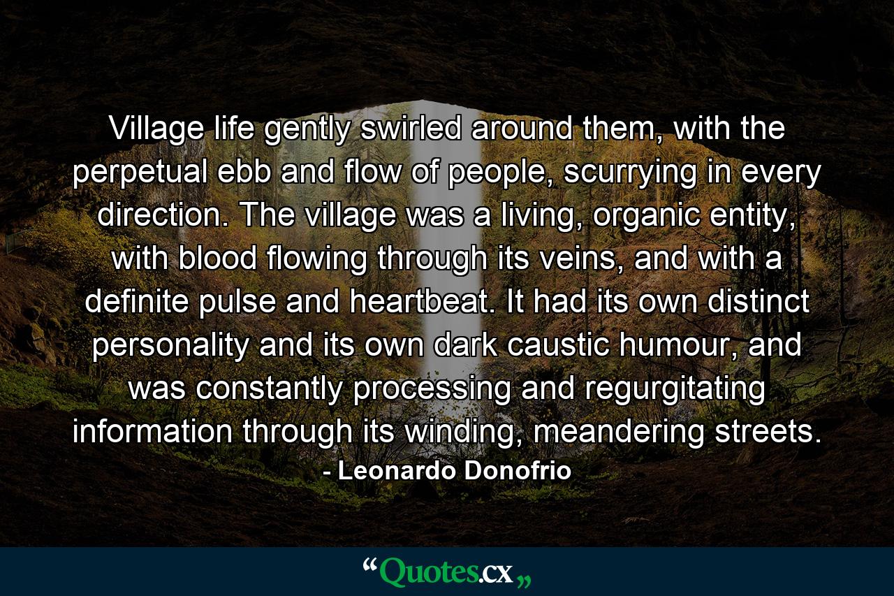 Village life gently swirled around them, with the perpetual ebb and flow of people, scurrying in every direction. The village was a living, organic entity, with blood flowing through its veins, and with a definite pulse and heartbeat. It had its own distinct personality and its own dark caustic humour, and was constantly processing and regurgitating information through its winding, meandering streets. - Quote by Leonardo Donofrio