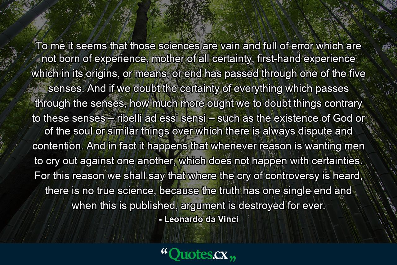 To me it seems that those sciences are vain and full of error which are not born of experience, mother of all certainty, first-hand experience which in its origins, or means, or end has passed through one of the five senses. And if we doubt the certainty of everything which passes through the senses, how much more ought we to doubt things contrary to these senses – ribelli ad essi sensi – such as the existence of God or of the soul or similar things over which there is always dispute and contention. And in fact it happens that whenever reason is wanting men to cry out against one another, which does not happen with certainties. For this reason we shall say that where the cry of controversy is heard, there is no true science, because the truth has one single end and when this is published, argument is destroyed for ever. - Quote by Leonardo da Vinci