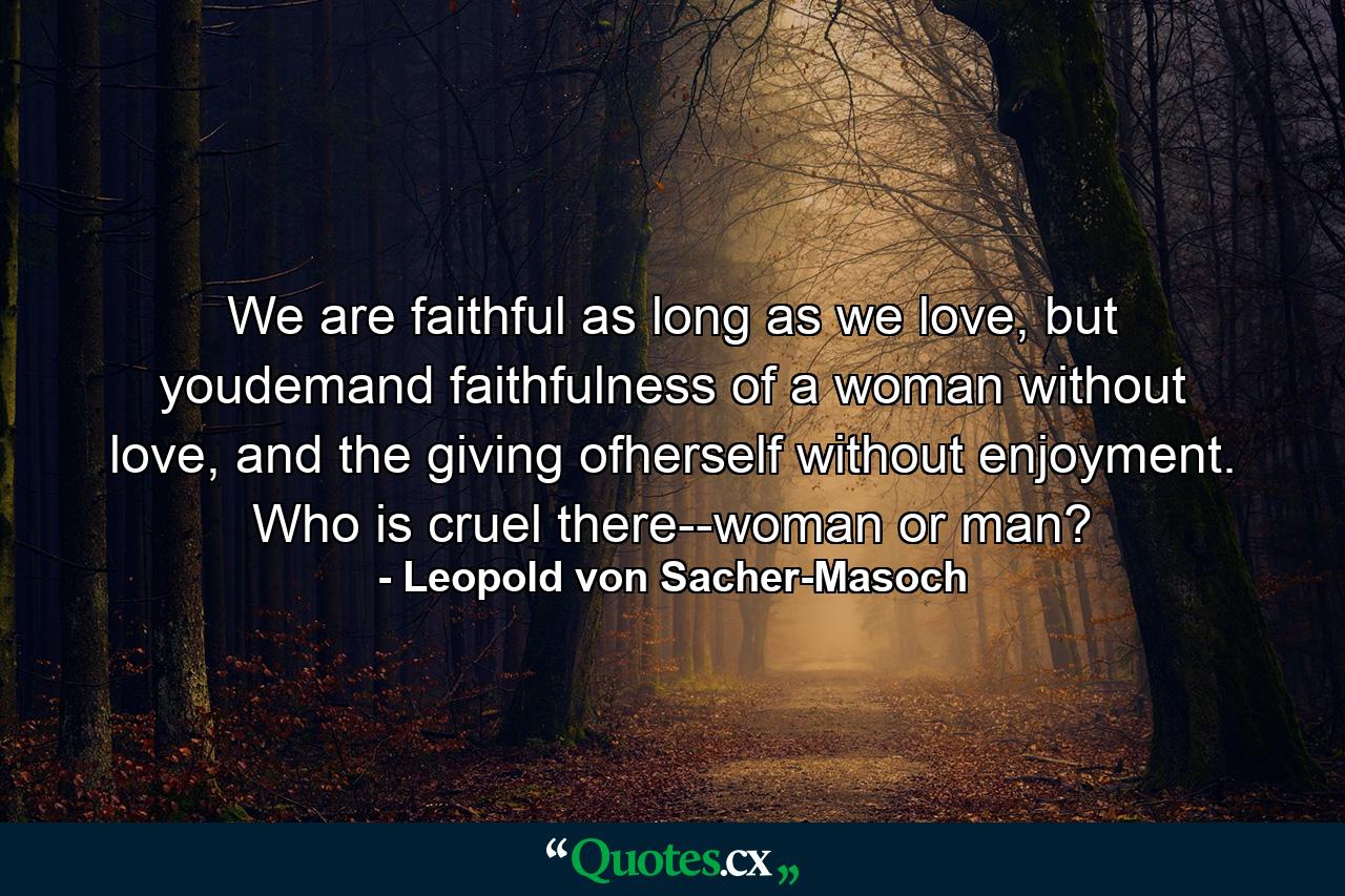 We are faithful as long as we love, but youdemand faithfulness of a woman without love, and the giving ofherself without enjoyment. Who is cruel there--woman or man? - Quote by Leopold von Sacher-Masoch