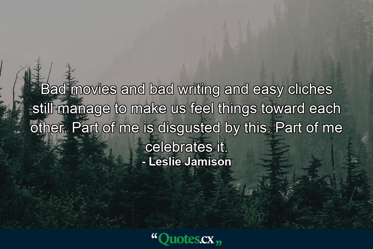 Bad movies and bad writing and easy cliches still manage to make us feel things toward each other. Part of me is disgusted by this. Part of me celebrates it. - Quote by Leslie Jamison