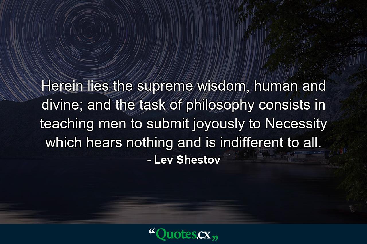 Herein lies the supreme wisdom, human and divine; and the task of philosophy consists in teaching men to submit joyously to Necessity which hears nothing and is indifferent to all. - Quote by Lev Shestov