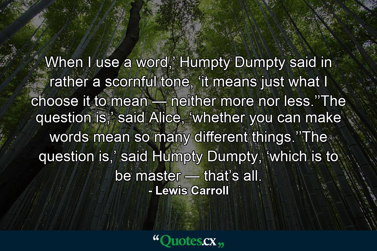 When I use a word,’ Humpty Dumpty said in rather a scornful tone, ‘it means just what I choose it to mean — neither more nor less.’’The question is,’ said Alice, ‘whether you can make words mean so many different things.’’The question is,’ said Humpty Dumpty, ‘which is to be master — that’s all. - Quote by Lewis Carroll