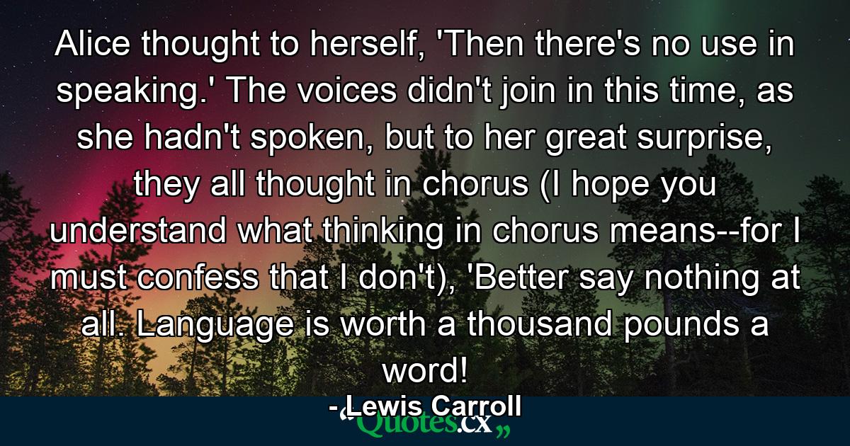 Alice thought to herself, 'Then there's no use in speaking.' The voices didn't join in this time, as she hadn't spoken, but to her great surprise, they all thought in chorus (I hope you understand what thinking in chorus means--for I must confess that I don't), 'Better say nothing at all. Language is worth a thousand pounds a word! - Quote by Lewis Carroll