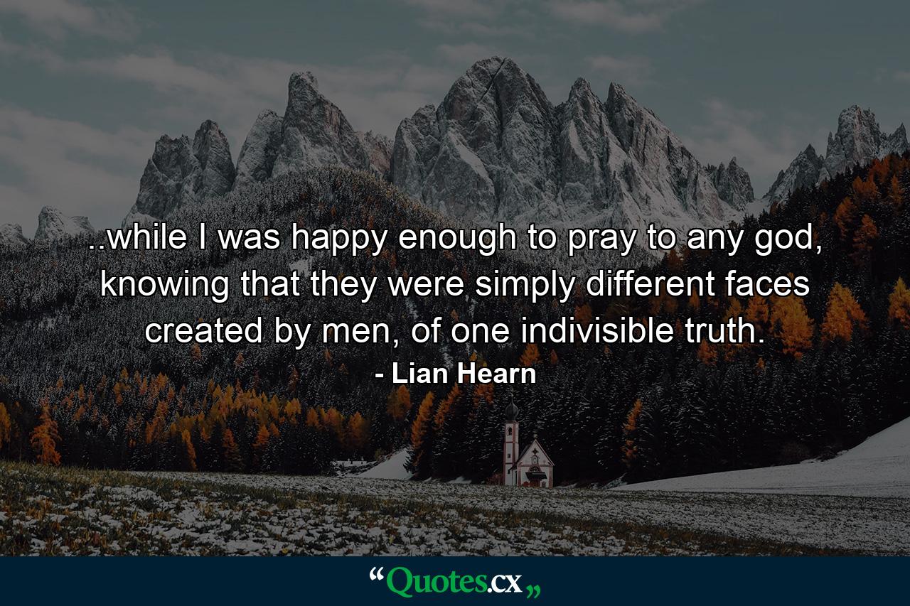 ..while I was happy enough to pray to any god, knowing that they were simply different faces created by men, of one indivisible truth. - Quote by Lian Hearn