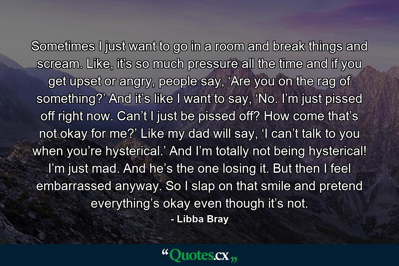 Sometimes I just want to go in a room and break things and scream. Like, it’s so much pressure all the time and if you get upset or angry, people say, ‘Are you on the rag of something?’ And it’s like I want to say, ‘No. I’m just pissed off right now. Can’t I just be pissed off? How come that’s not okay for me?’ Like my dad will say, ‘I can’t talk to you when you’re hysterical.’ And I’m totally not being hysterical! I’m just mad. And he’s the one losing it. But then I feel embarrassed anyway. So I slap on that smile and pretend everything’s okay even though it’s not. - Quote by Libba Bray