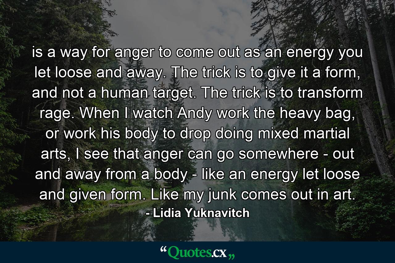 is a way for anger to come out as an energy you let loose and away. The trick is to give it a form, and not a human target. The trick is to transform rage. When I watch Andy work the heavy bag, or work his body to drop doing mixed martial arts, I see that anger can go somewhere - out and away from a body - like an energy let loose and given form. Like my junk comes out in art. - Quote by Lidia Yuknavitch