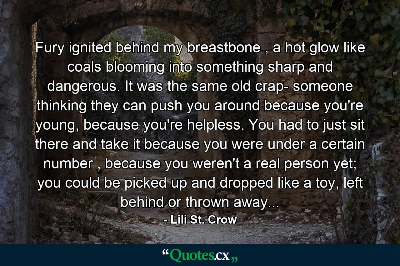 Fury ignited behind my breastbone , a hot glow like coals blooming into something sharp and dangerous. It was the same old crap- someone thinking they can push you around because you're young, because you're helpless. You had to just sit there and take it because you were under a certain number , because you weren't a real person yet; you could be picked up and dropped like a toy, left behind or thrown away... - Quote by Lili St. Crow