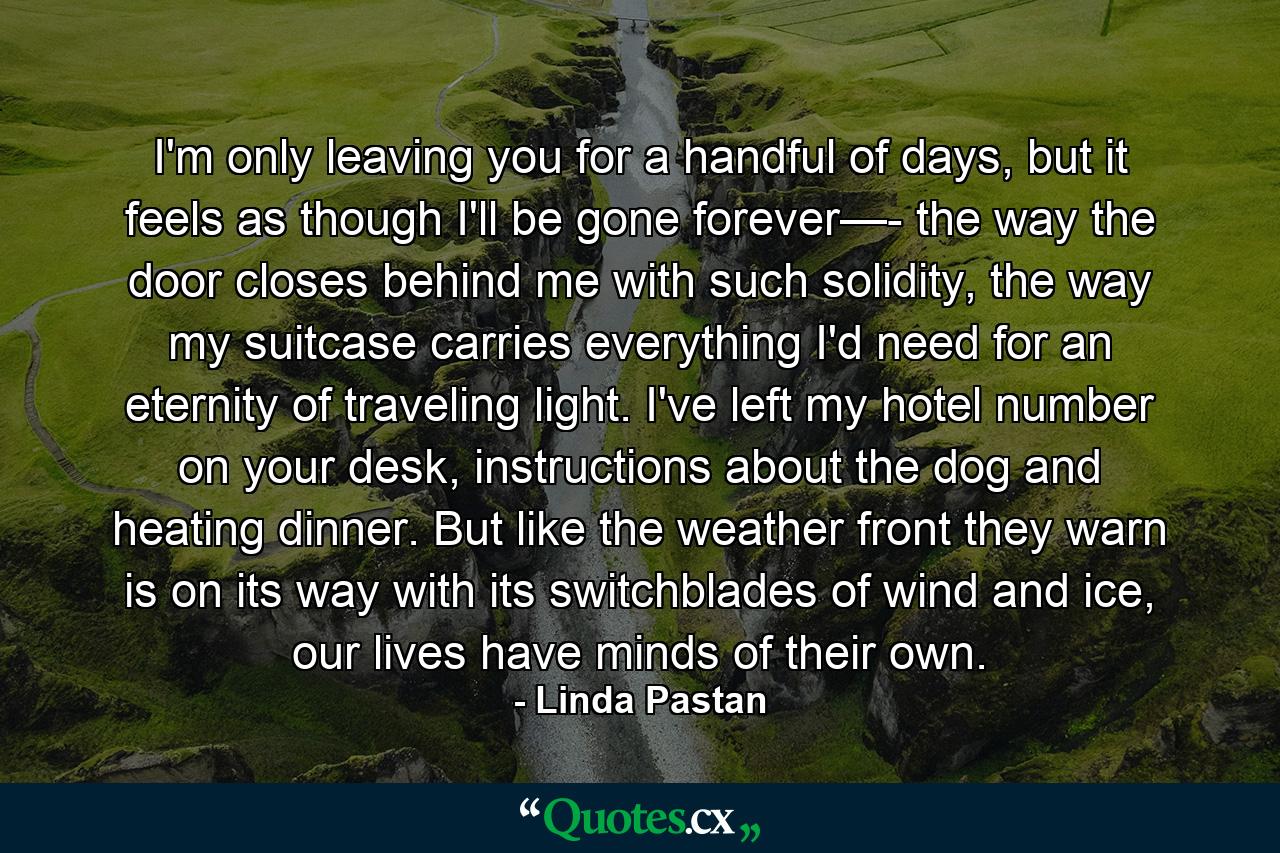 I'm only leaving you for a handful of days, but it feels as though I'll be gone forever—- the way the door closes behind me with such solidity, the way my suitcase carries everything I'd need for an eternity of traveling light. I've left my hotel number on your desk, instructions about the dog and heating dinner. But like the weather front they warn is on its way with its switchblades of wind and ice, our lives have minds of their own. - Quote by Linda Pastan