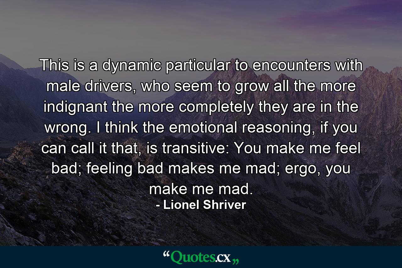 This is a dynamic particular to encounters with male drivers, who seem to grow all the more indignant the more completely they are in the wrong. I think the emotional reasoning, if you can call it that, is transitive: You make me feel bad; feeling bad makes me mad; ergo, you make me mad. - Quote by Lionel Shriver