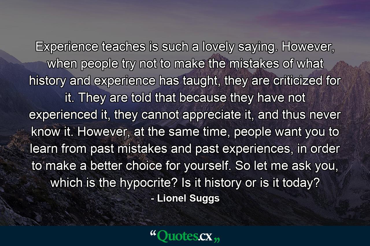 Experience teaches is such a lovely saying. However, when people try not to make the mistakes of what history and experience has taught, they are criticized for it. They are told that because they have not experienced it, they cannot appreciate it, and thus never know it. However, at the same time, people want you to learn from past mistakes and past experiences, in order to make a better choice for yourself. So let me ask you, which is the hypocrite? Is it history or is it today? - Quote by Lionel Suggs