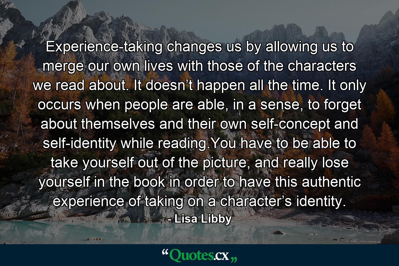 Experience-taking changes us by allowing us to merge our own lives with those of the characters we read about. It doesn’t happen all the time. It only occurs when people are able, in a sense, to forget about themselves and their own self-concept and self-identity while reading.You have to be able to take yourself out of the picture, and really lose yourself in the book in order to have this authentic experience of taking on a character’s identity. - Quote by Lisa Libby