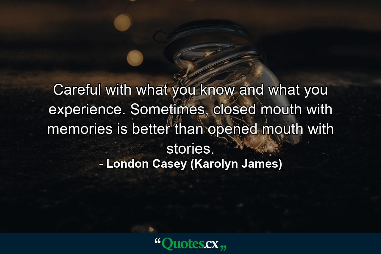 Careful with what you know and what you experience. Sometimes, closed mouth with memories is better than opened mouth with stories. - Quote by London Casey (Karolyn James)