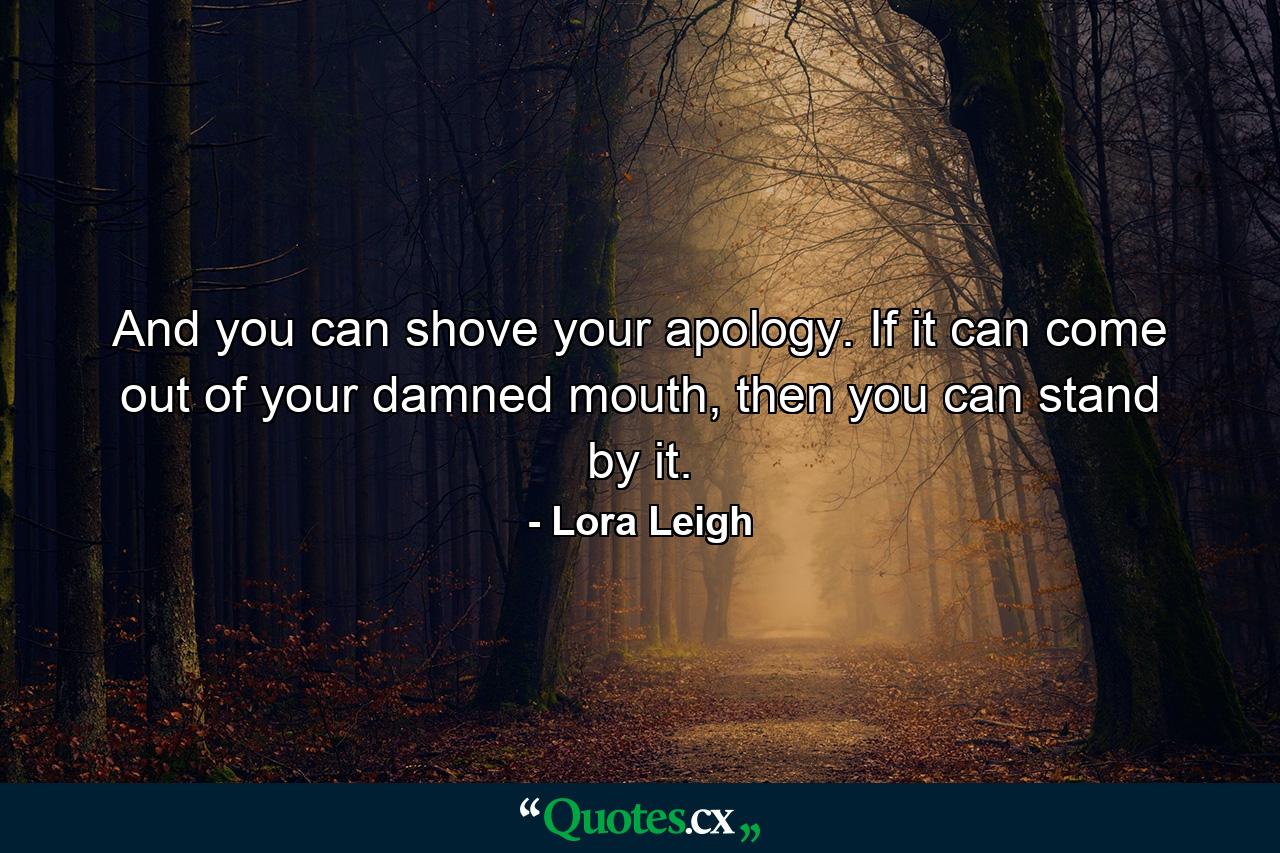 And you can shove your apology. If it can come out of your damned mouth, then you can stand by it. - Quote by Lora Leigh