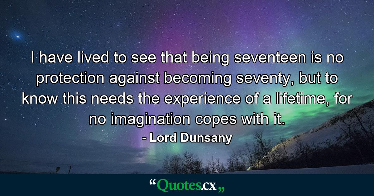 I have lived to see that being seventeen is no protection against becoming seventy, but to know this needs the experience of a lifetime, for no imagination copes with it. - Quote by Lord Dunsany