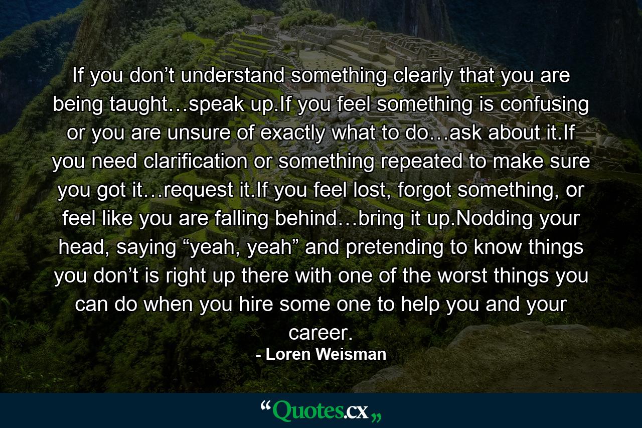 If you don’t understand something clearly that you are being taught…speak up.If you feel something is confusing or you are unsure of exactly what to do…ask about it.If you need clarification or something repeated to make sure you got it…request it.If you feel lost, forgot something, or feel like you are falling behind…bring it up.Nodding your head, saying “yeah, yeah” and pretending to know things you don’t is right up there with one of the worst things you can do when you hire some one to help you and your career. - Quote by Loren Weisman