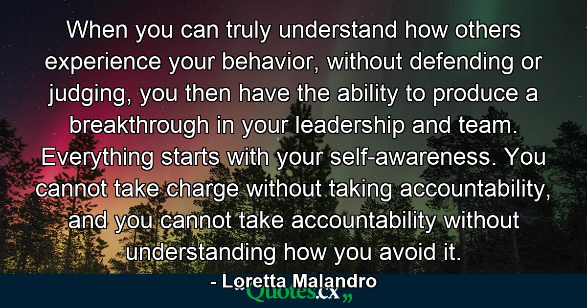 When you can truly understand how others experience your behavior, without defending or judging, you then have the ability to produce a breakthrough in your leadership and team. Everything starts with your self-awareness. You cannot take charge without taking accountability, and you cannot take accountability without understanding how you avoid it. - Quote by Loretta Malandro