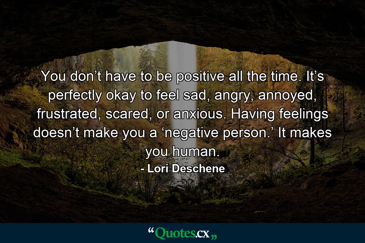 You don’t have to be positive all the time. It’s perfectly okay to feel sad, angry, annoyed, frustrated, scared, or anxious. Having feelings doesn’t make you a ‘negative person.’ It makes you human. - Quote by Lori Deschene