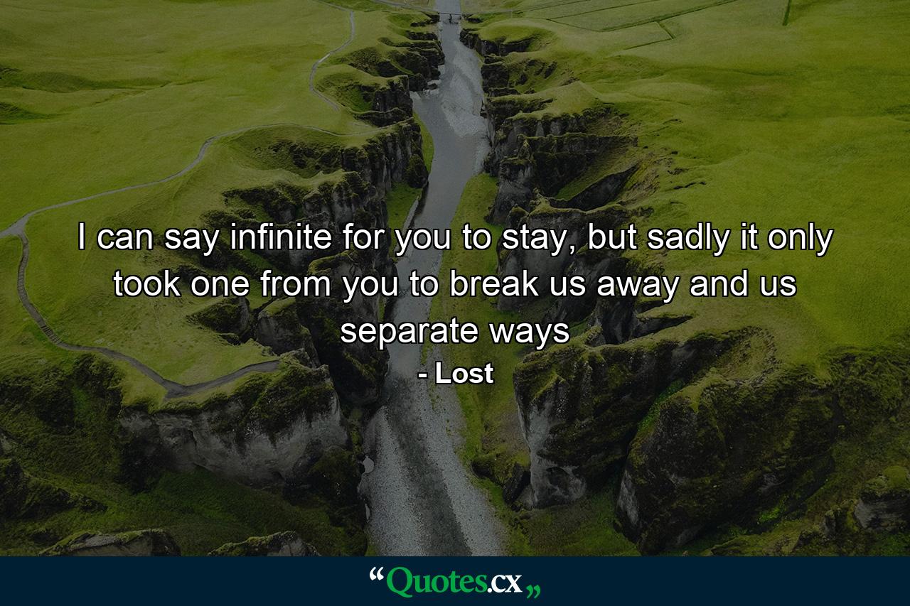 I can say infinite for you to stay, but sadly it only took one from you to break us away and us separate ways - Quote by Lost