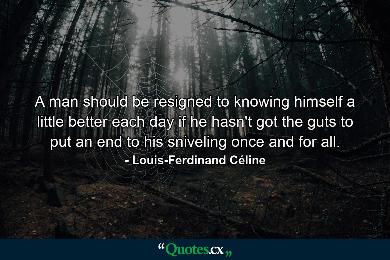 A man should be resigned to knowing himself a little better each day if he hasn't got the guts to put an end to his sniveling once and for all. - Quote by Louis-Ferdinand Céline