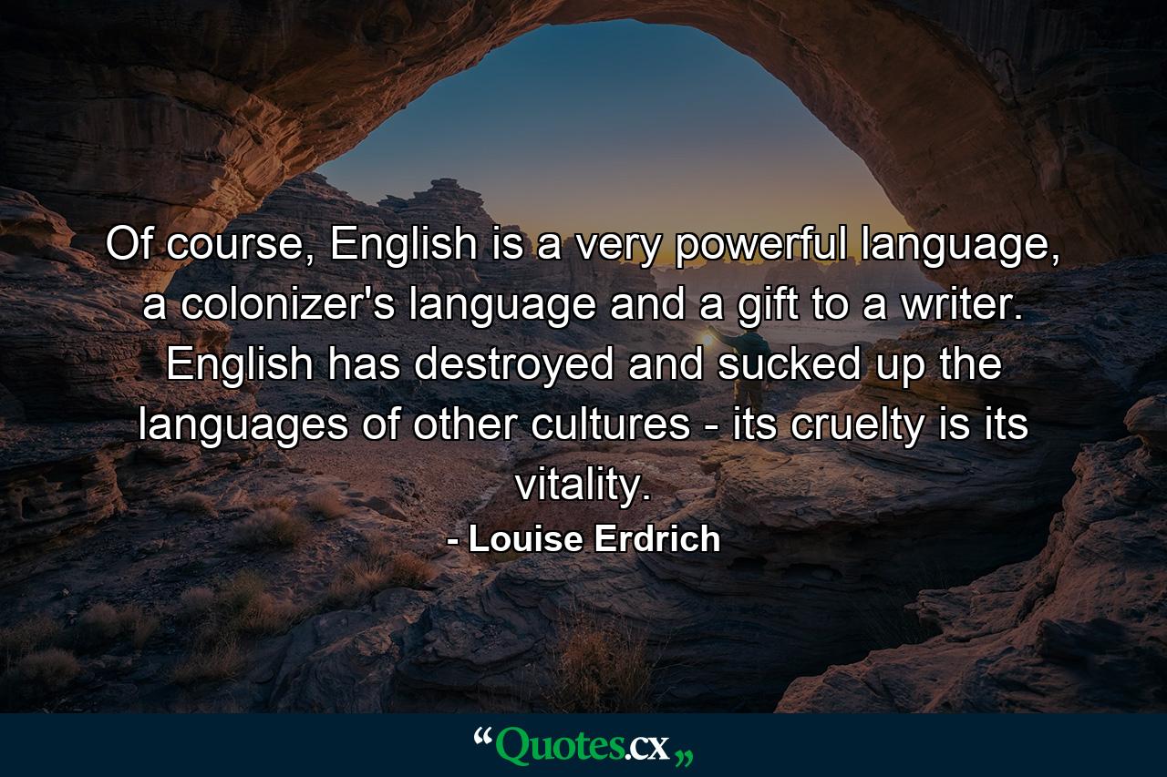 Of course, English is a very powerful language, a colonizer's language and a gift to a writer. English has destroyed and sucked up the languages of other cultures - its cruelty is its vitality. - Quote by Louise Erdrich