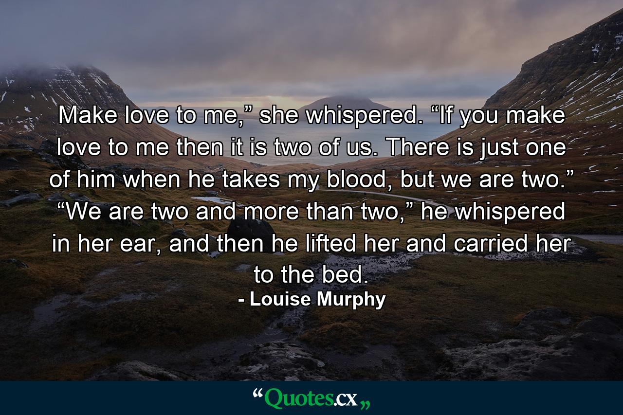 Make love to me,” she whispered. “If you make love to me then it is two of us. There is just one of him when he takes my blood, but we are two.” “We are two and more than two,” he whispered in her ear, and then he lifted her and carried her to the bed. - Quote by Louise Murphy