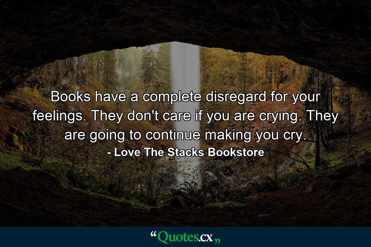 Books have a complete disregard for your feelings. They don't care if you are crying. They are going to continue making you cry. - Quote by Love The Stacks Bookstore