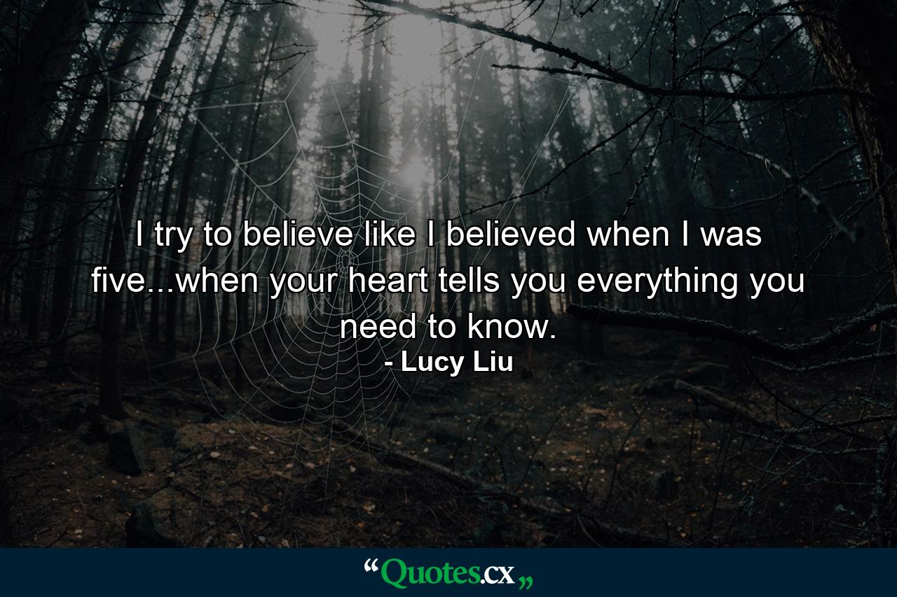 I try to believe like I believed when I was five...when your heart tells you everything you need to know. - Quote by Lucy Liu