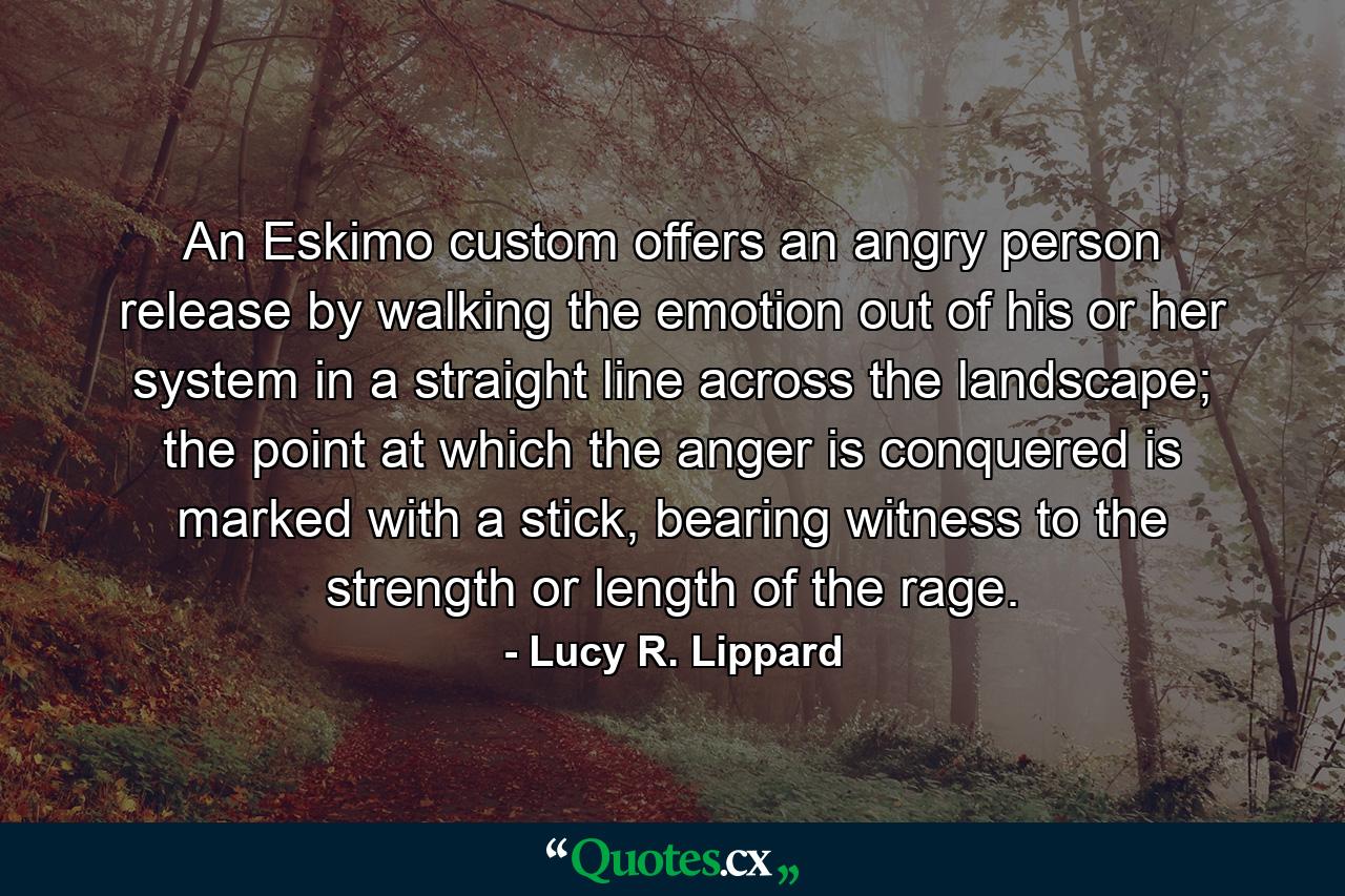 An Eskimo custom offers an angry person release by walking the emotion out of his or her system in a straight line across the landscape; the point at which the anger is conquered is marked with a stick, bearing witness to the strength or length of the rage. - Quote by Lucy R. Lippard