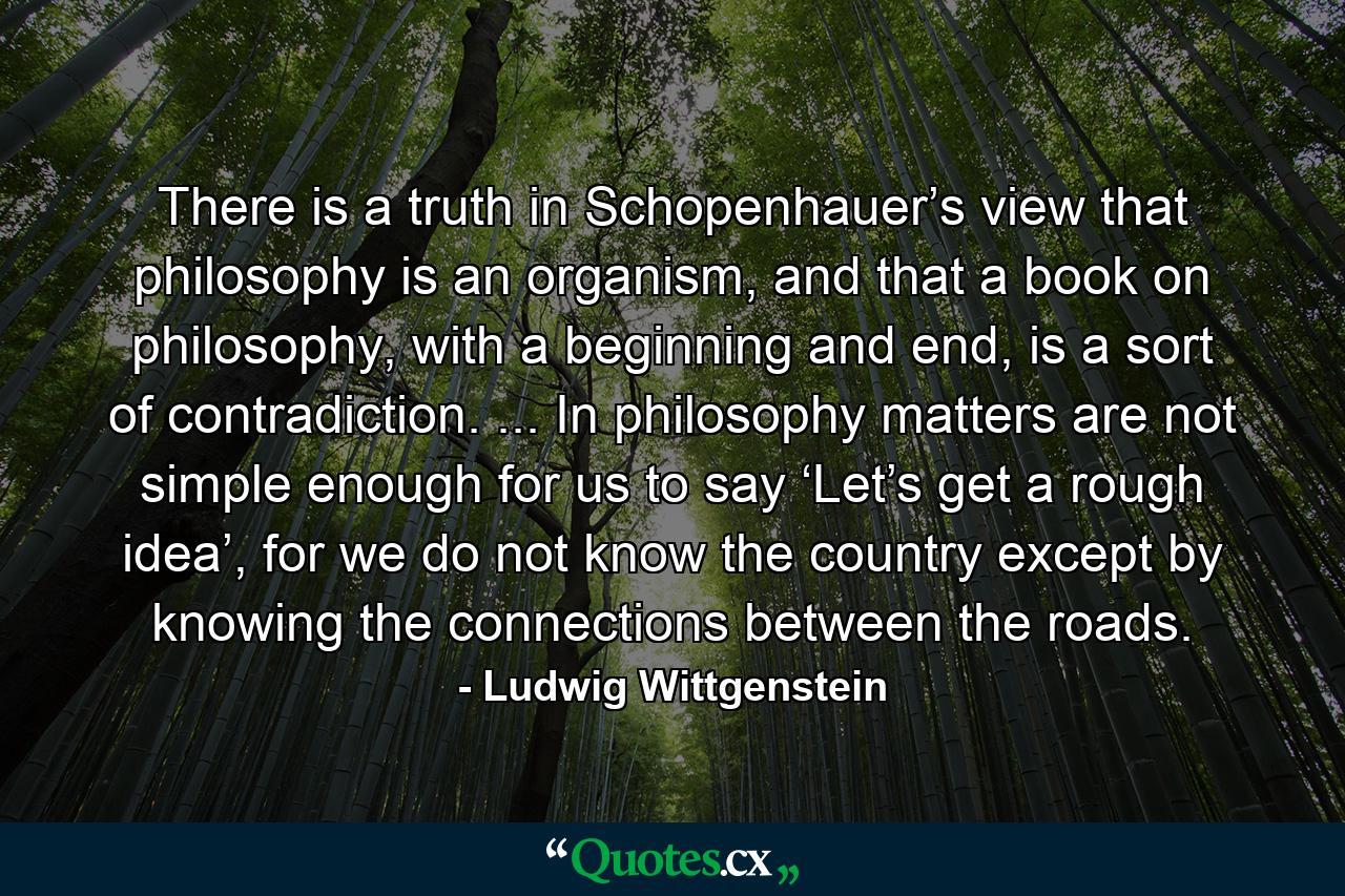 There is a truth in Schopenhauer’s view that philosophy is an organism, and that a book on philosophy, with a beginning and end, is a sort of contradiction. ... In philosophy matters are not simple enough for us to say ‘Let’s get a rough idea’, for we do not know the country except by knowing the connections between the roads. - Quote by Ludwig Wittgenstein