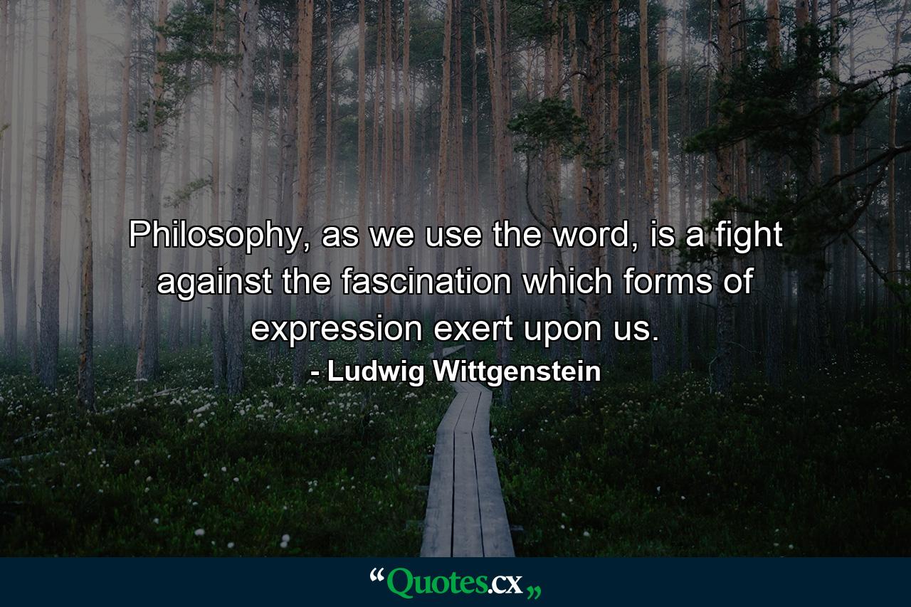 Philosophy, as we use the word, is a fight against the fascination which forms of expression exert upon us. - Quote by Ludwig Wittgenstein